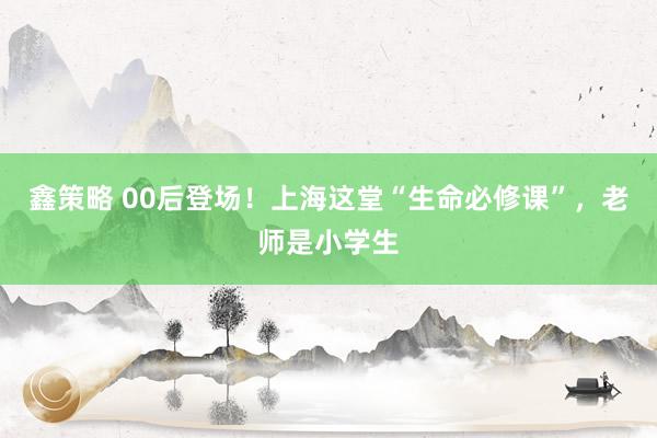 鑫策略 00后登场！上海这堂“生命必修课”，老师是小学生