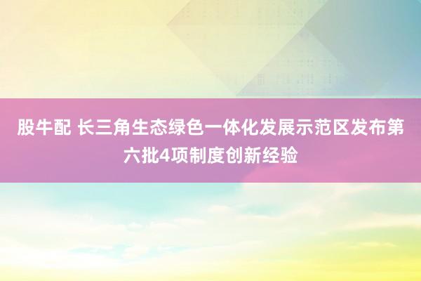 股牛配 长三角生态绿色一体化发展示范区发布第六批4项制度创新经验