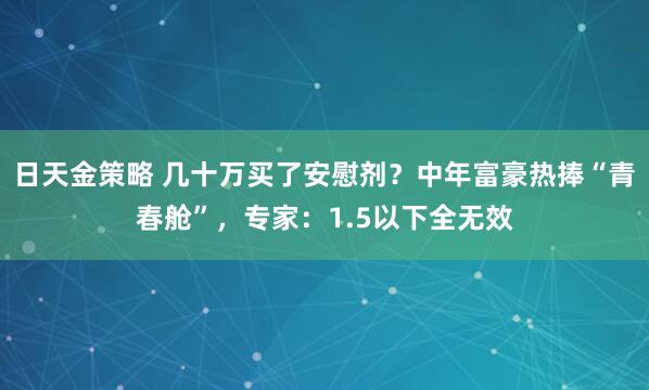日天金策略 几十万买了安慰剂？中年富豪热捧“青春舱”，专家：1.5以下全无效
