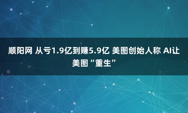 顺阳网 从亏1.9亿到赚5.9亿 美图创始人称 AI让美图“重生”