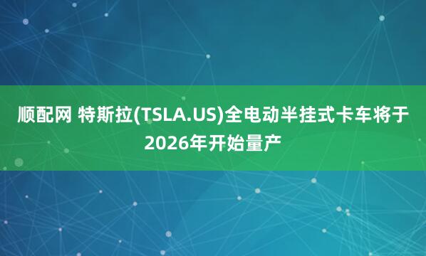 顺配网 特斯拉(TSLA.US)全电动半挂式卡车将于2026年开始量产
