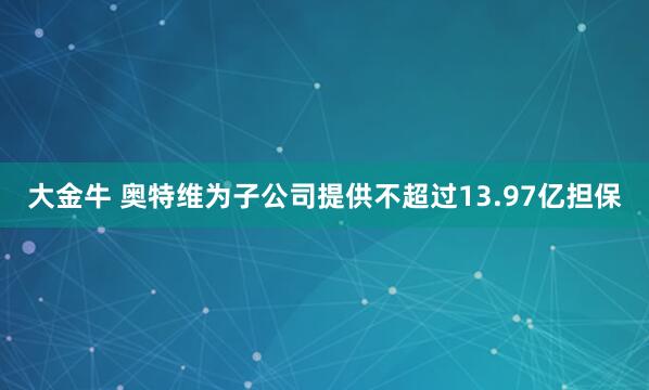 大金牛 奥特维为子公司提供不超过13.97亿担保