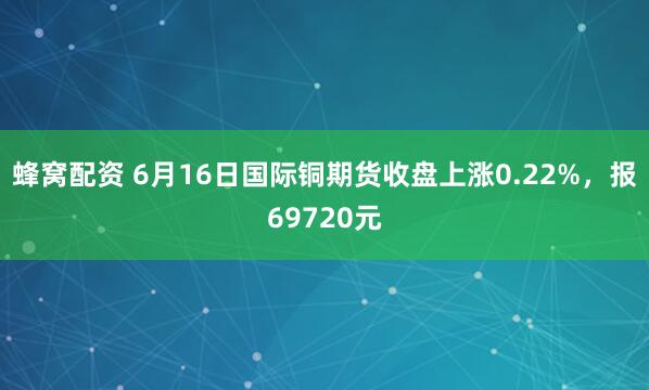 蜂窝配资 6月16日国际铜期货收盘上涨0.22%，报69720元