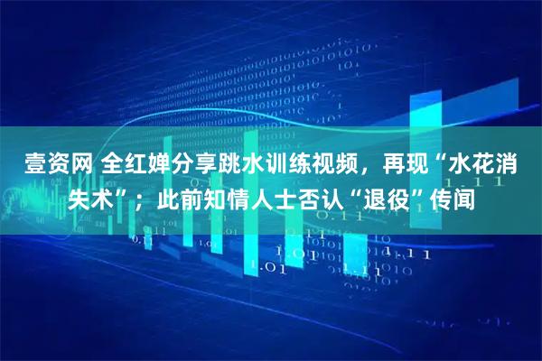 壹资网 全红婵分享跳水训练视频，再现“水花消失术”；此前知情人士否认“退役”传闻