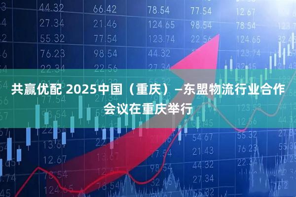 共赢优配 2025中国（重庆）—东盟物流行业合作会议在重庆举行