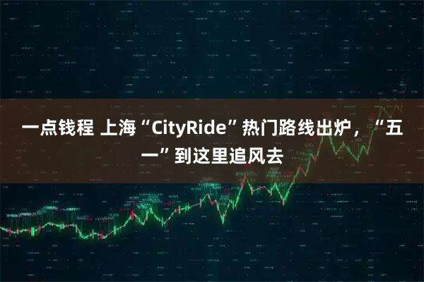 一点钱程 上海“CityRide”热门路线出炉，“五一”到这里追风去