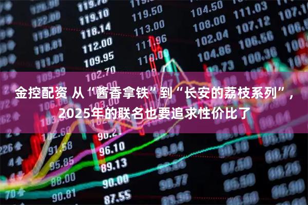 金控配资 从“酱香拿铁”到“长安的荔枝系列”，2025年的联名也要追求性价比了