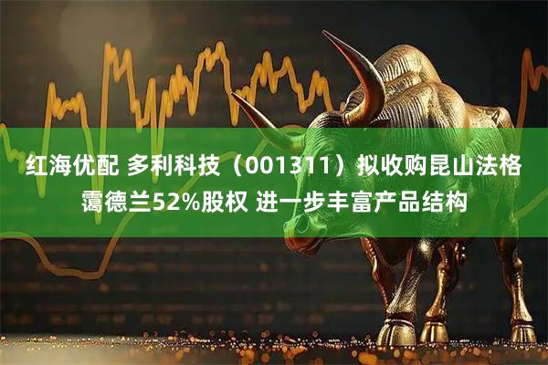 红海优配 多利科技（001311）拟收购昆山法格霭德兰52%股权 进一步丰富产品结构