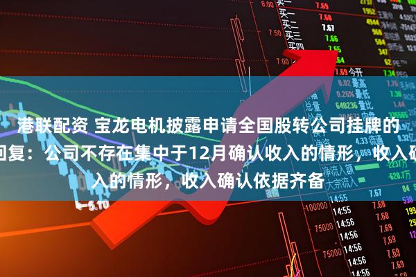 港联配资 宝龙电机披露申请全国股转公司挂牌的第二轮问询回复：公司不存在集中于12月确认收入的情形，收入确认依据齐备
