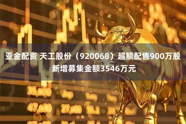 亚金配资 天工股份（920068）超额配售900万股 新增募集金额3546万元