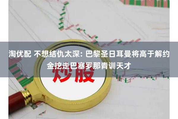 淘优配 不想结仇太深: 巴黎圣日耳曼将高于解约金挖走巴塞罗那青训天才