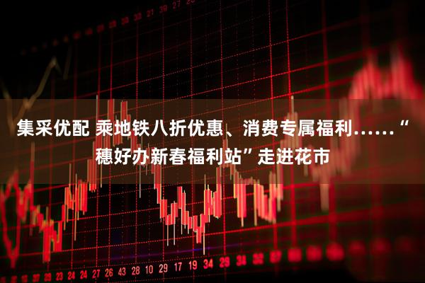 集采优配 乘地铁八折优惠、消费专属福利……“穗好办新春福利站”走进花市