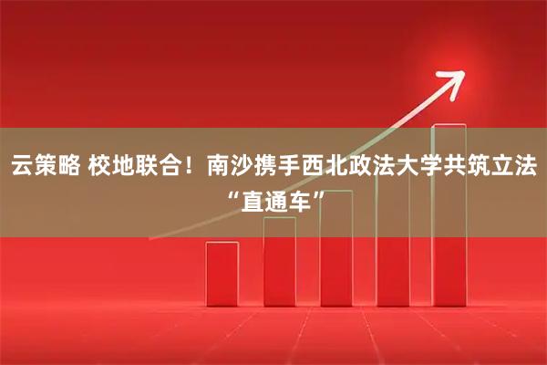 云策略 校地联合！南沙携手西北政法大学共筑立法“直通车”