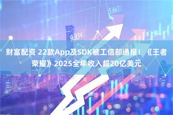 财富配资 22款App及SDK被工信部通报！《王者荣耀》2025全年收入超20亿美元