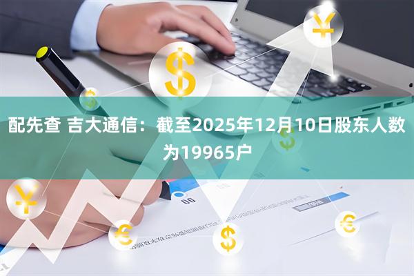 配先查 吉大通信：截至2025年12月10日股东人数为19965户