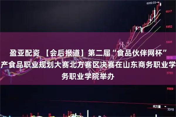 盈亚配资 【会后报道】第二届“食品伙伴网杯”全国农产食品职业规划大赛北方赛区决赛在山东商务职业学院举办