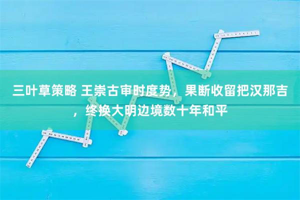 三叶草策略 王崇古审时度势，果断收留把汉那吉，终换大明边境数十年和平