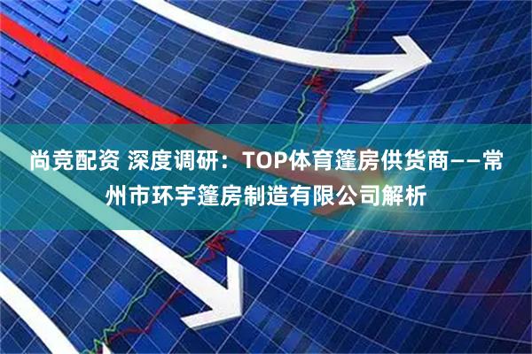 尚竞配资 深度调研：TOP体育篷房供货商——常州市环宇篷房制造有限公司解析