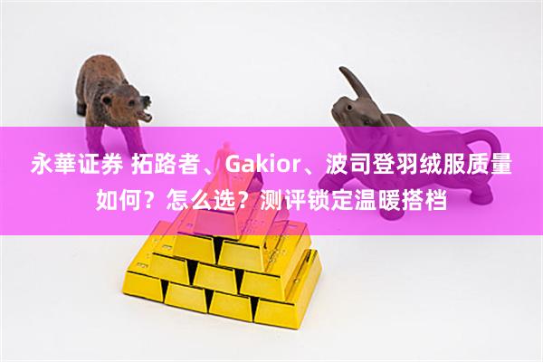 永華证券 拓路者、Gakior、波司登羽绒服质量如何？怎么选？测评锁定温暖搭档