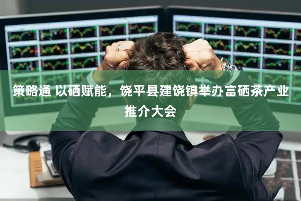 策略通 以硒赋能，饶平县建饶镇举办富硒茶产业推介大会